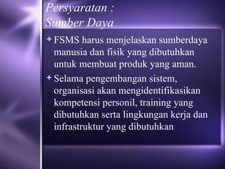 Persyaratan : Sumber Daya FSMS harus menjelaskan sumberdaya manusia dan fisik yang dibutuhkan untuk membuat produk yang aman.  Selama pengembangan sistem, organisasi akan mengidentifikasikan kompetensi personil, training yang dibutuhkan serta lingkungan kerja dan infrastruktur yang dibutuhkan 