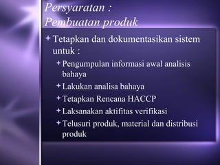 Persyaratan : Pembuatan produk Tetapkan dan dokumentasikan sistem untuk : Pengumpulan informasi awal analisis bahaya Lakukan analisa bahaya Tetapkan Rencana HACCP Laksanakan aktifitas verifikasi Telusuri produk, material dan distribusi produk 