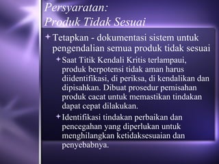 Persyaratan: Produk Tidak Sesuai Tetapkan - dokumentasi sistem untuk pengendalian semua produk tidak sesuai Saat Titik Kendali Kritis terlampaui, produk berpotensi tidak aman harus diidentifikasi, di periksa, di kendalikan dan dipisahkan. Dibuat prosedur pemisahan produk cacat untuk memastikan tindakan dapat cepat dilakukan. Identifikasi tindakan perbaikan dan pencegahan yang diperlukan untuk menghilangkan ketidaksesuaian dan penyebabnya. 