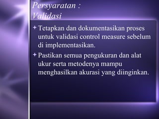Persyaratan : Validasi  Tetapkan dan dokumentasikan proses untuk validasi control measure sebelum di implementasikan.  Pastikan semua pengukuran dan alat ukur serta metodenya mampu menghasilkan akurasi yang diinginkan. 