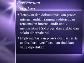 Persyaratan: Verifikasi Tetapkan dan dokumentasikan proses internal audit. Training auditors, dan rencanakan internal audit untuk memastikan FSMS berjalan efektif dan selalu diperbaharui. Implementasikan proses evaluasi serta analisa hasil verifikasi dan tindakan yang diperlukan. 