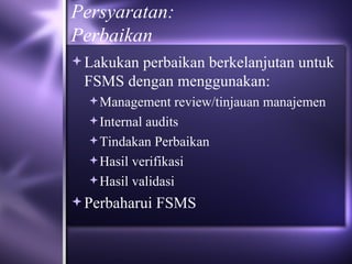 Persyaratan: Perbaikan Lakukan perbaikan berkelanjutan untuk FSMS dengan menggunakan: Management review/tinjauan manajemen Internal audits Tindakan Perbaikan Hasil verifikasi Hasil validasi Perbaharui FSMS 