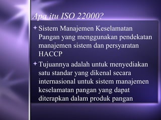 Apa itu ISO 22000? Sistem Manajemen Keselamatan Pangan yang menggunakan pendekatan manajemen sistem dan persyaratan HACCP Tujuannya adalah untuk menyediakan satu standar yang dikenal secara internasional untuk sistem manajemen keselamatan pangan yang dapat diterapkan dalam produk pangan 