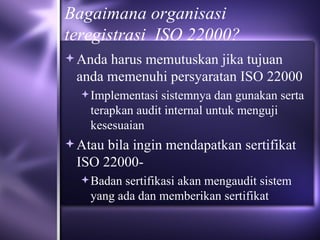 Bagaimana organisasi teregistrasi  ISO 22000? Anda harus memutuskan jika tujuan anda memenuhi persyaratan ISO 22000  Implementasi sistemnya dan gunakan serta terapkan audit internal untuk menguji kesesuaian Atau bila ingin mendapatkan sertifikat ISO 22000- Badan sertifikasi akan mengaudit sistem yang ada dan memberikan sertifikat 