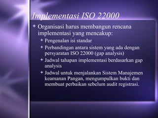 Implementasi ISO 22000 Organisasi harus membangun rencana implementasi yang mencakup: Pengenalan isi standar Perbandingan antara sistem yang ada dengan persyaratan ISO 22000 (gap analysis) Jadwal tahapan implementasi berdasarkan gap analysis Jadwal untuk menjalankan Sistem Manajemen keamanan Pangan, mengumpulkan bukti dan membuat perbaikan sebelum audit registrasi.  