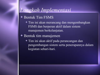 Langkah Implementasi Bentuk Tim FSMS Tim ini akan merancang dan mengembangkan FSMS dan berperan aktif dalam sistem manajemen berkelanjutan. Bentuk tim manajemen Tim ini akan aktif pada perancangan dan pengembangan sistem serta penerapannya dalam kegiatan sehari-hari.  