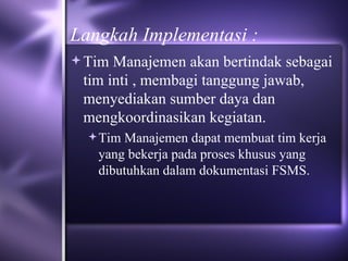 Langkah Implementasi : Tim Manajemen akan bertindak sebagai tim inti , membagi tanggung jawab, menyediakan sumber daya dan mengkoordinasikan kegiatan.  Tim Manajemen dapat membuat tim kerja yang bekerja pada proses khusus yang dibutuhkan dalam dokumentasi FSMS.  