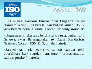 • ISO adalah akronim International Organization for
Standardization. ISO berasal dari bahasa Yunani “ISOS”
yang berarti “equal”/ “sama”. Contoh: isonomy, isometric.
• Organisasi nirlaba yang berdiri tahun 1974, berkantor di
Genewa, Swiss. Beranggotakan 163 Badan Standarisasi
Nasional. Contoh: BSN, DIN, SII, dan lain-lain.
• Sampai saat ini, sedikitnya 20.000 standar telah
diterbitkan, baik standar manajemen/ proses maupun
standar produk/ material.
 