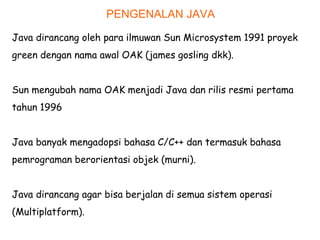 PENGENALAN JAVA
Java dirancang oleh para ilmuwan Sun Microsystem 1991 proyek
green dengan nama awal OAK (james gosling dkk).
Sun mengubah nama OAK menjadi Java dan rilis resmi pertama
tahun 1996
Java banyak mengadopsi bahasa C/C++ dan termasuk bahasa
pemrograman berorientasi objek (murni).
Java dirancang agar bisa berjalan di semua sistem operasi
(Multiplatform).
 