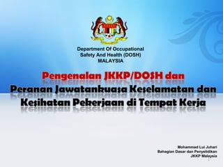 Department Of Occupational
Safety And Health (DOSH)
MALAYSIA
Mohammad Lui Juhari
Bahagian Dasar dan Penyelidikan
JKKP Malaysia
1
 