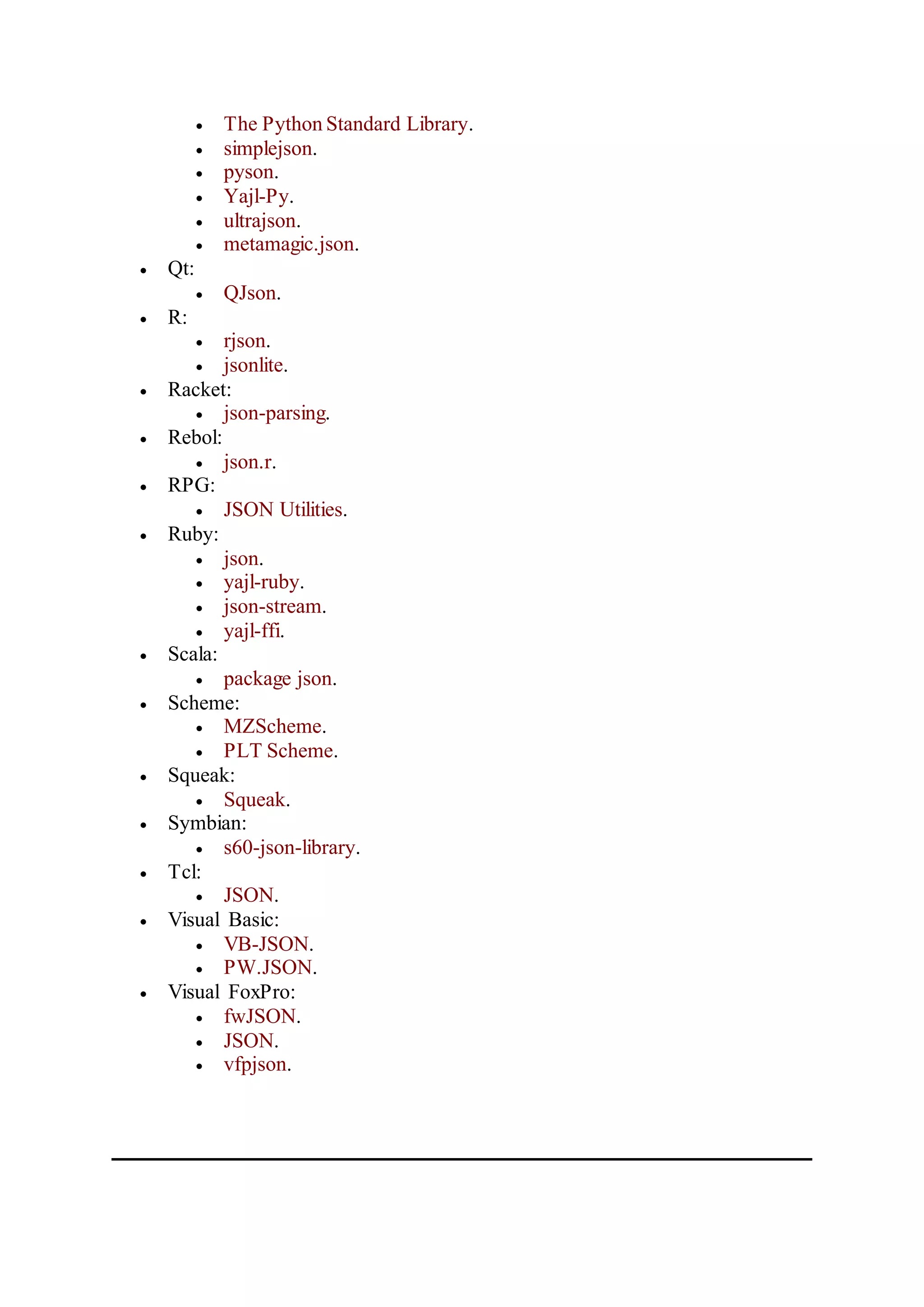  The Python Standard Library.
 simplejson.
 pyson.
 Yajl-Py.
 ultrajson.
 metamagic.json.
 Qt:
 QJson.
 R:
 rjson.
 jsonlite.
 Racket:
 json-parsing.
 Rebol:
 json.r.
 RPG:
 JSON Utilities.
 Ruby:
 json.
 yajl-ruby.
 json-stream.
 yajl-ffi.
 Scala:
 package json.
 Scheme:
 MZScheme.
 PLT Scheme.
 Squeak:
 Squeak.
 Symbian:
 s60-json-library.
 Tcl:
 JSON.
 Visual Basic:
 VB-JSON.
 PW.JSON.
 Visual FoxPro:
 fwJSON.
 JSON.
 vfpjson.
 