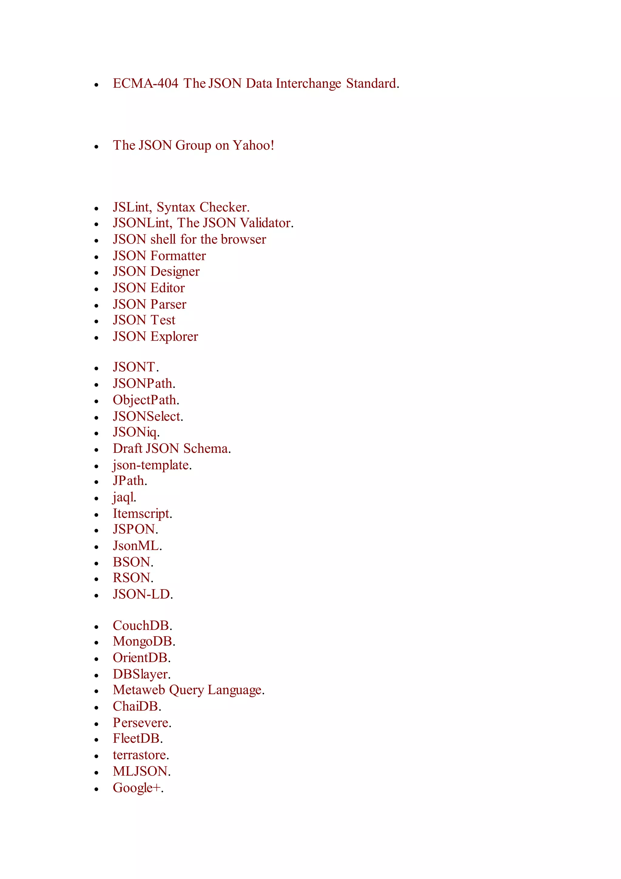  ECMA-404 The JSON Data Interchange Standard.
 The JSON Group on Yahoo!
 JSLint, Syntax Checker.
 JSONLint, The JSON Validator.
 JSON shell for the browser
 JSON Formatter
 JSON Designer
 JSON Editor
 JSON Parser
 JSON Test
 JSON Explorer
 JSONT.
 JSONPath.
 ObjectPath.
 JSONSelect.
 JSONiq.
 Draft JSON Schema.
 json-template.
 JPath.
 jaql.
 Itemscript.
 JSPON.
 JsonML.
 BSON.
 RSON.
 JSON-LD.
 CouchDB.
 MongoDB.
 OrientDB.
 DBSlayer.
 Metaweb Query Language.
 ChaiDB.
 Persevere.
 FleetDB.
 terrastore.
 MLJSON.
 Google+.
 