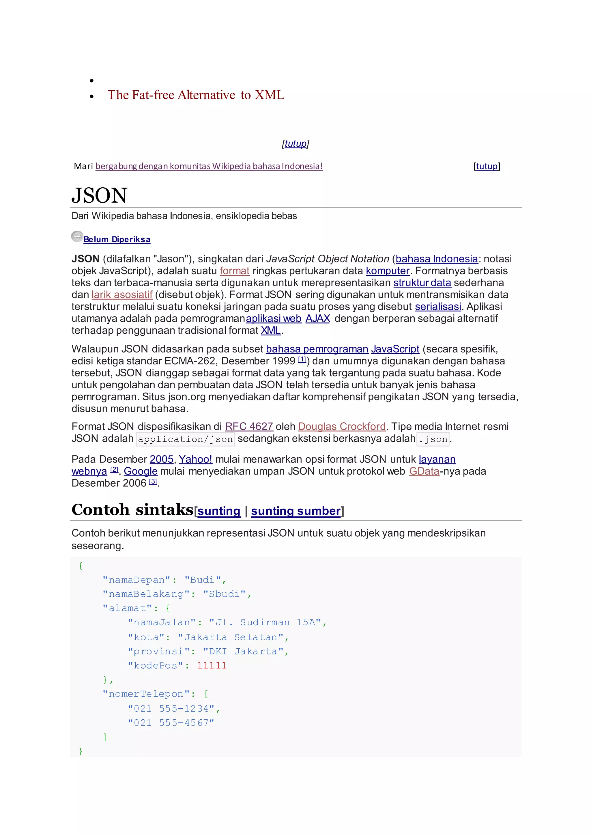 
 The Fat-free Alternative to XML
[tutup]
Mari bergabungdengan komunitasWikipedia bahasaIndonesia! [tutup]
JSON
Dari Wikipedia bahasa Indonesia, ensiklopedia bebas
Belum Diperiksa
JSON (dilafalkan "Jason"), singkatan dari JavaScript Object Notation (bahasa Indonesia: notasi
objek JavaScript), adalah suatu format ringkas pertukaran data komputer. Formatnya berbasis
teks dan terbaca-manusia serta digunakan untuk merepresentasikan struktur data sederhana
dan larik asosiatif (disebut objek). Format JSON sering digunakan untuk mentransmisikan data
terstruktur melalui suatu koneksi jaringan pada suatu proses yang disebut serialisasi. Aplikasi
utamanya adalah pada pemrogramanaplikasi web AJAX dengan berperan sebagai alternatif
terhadap penggunaan tradisional format XML.
Walaupun JSON didasarkan pada subset bahasa pemrograman JavaScript (secara spesifik,
edisi ketiga standar ECMA-262, Desember 1999 [1]) dan umumnya digunakan dengan bahasa
tersebut, JSON dianggap sebagai format data yang tak tergantung pada suatu bahasa. Kode
untuk pengolahan dan pembuatan data JSON telah tersedia untuk banyak jenis bahasa
pemrograman. Situs json.org menyediakan daftar komprehensif pengikatan JSON yang tersedia,
disusun menurut bahasa.
Format JSON dispesifikasikan di RFC 4627 oleh Douglas Crockford. Tipe media Internet resmi
JSON adalah application/json sedangkan ekstensi berkasnya adalah .json .
Pada Desember 2005, Yahoo! mulai menawarkan opsi format JSON untuk layanan
webnya [2]. Google mulai menyediakan umpan JSON untuk protokol web GData-nya pada
Desember 2006 [3].
Contoh sintaks[sunting | sunting sumber]
Contoh berikut menunjukkan representasi JSON untuk suatu objek yang mendeskripsikan
seseorang.
{
"namaDepan": "Budi",
"namaBelakang": "Sbudi",
"alamat": {
"namaJalan": "Jl. Sudirman 15A",
"kota": "Jakarta Selatan",
"provinsi": "DKI Jakarta",
"kodePos": 11111
},
"nomerTelepon": [
"021 555-1234",
"021 555-4567"
]
}
 