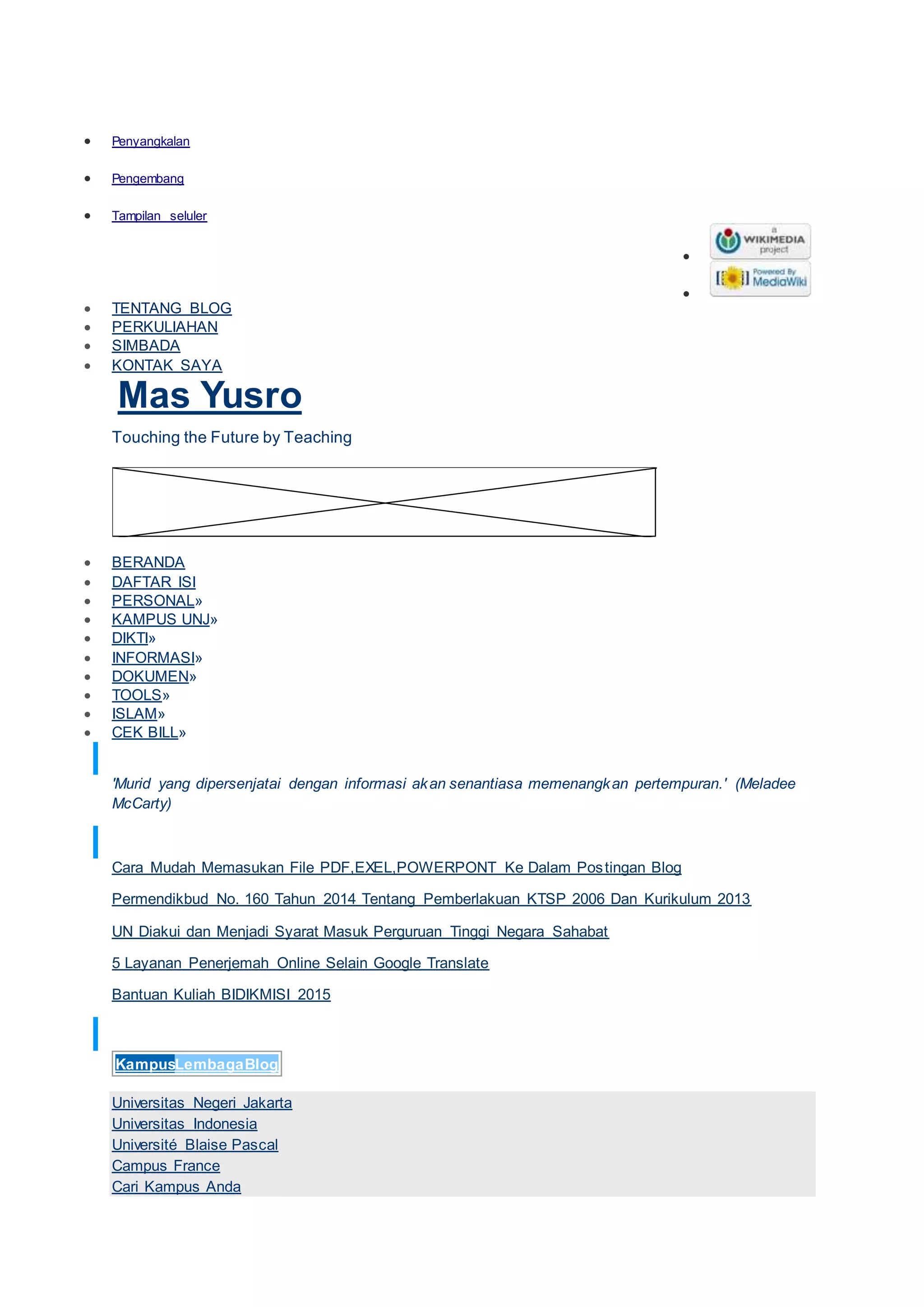  Penyangkalan
 Pengembang
 Tampilan seluler


 TENTANG BLOG
 PERKULIAHAN
 SIMBADA
 KONTAK SAYA
Mas Yusro
Touching the Future by Teaching
 BERANDA
 DAFTAR ISI
 PERSONAL»
 KAMPUS UNJ»
 DIKTI»
 INFORMASI»
 DOKUMEN»
 TOOLS»
 ISLAM»
 CEK BILL»
MUTIARA PENDIDIKAN
'Murid yang dipersenjatai dengan informasi akan senantiasa memenangkan pertempuran.' (Meladee
McCarty)
POSTINGAN TERBARU
Cara Mudah Memasukan File PDF,EXEL,POWERPONT Ke Dalam Postingan Blog
Permendikbud No. 160 Tahun 2014 Tentang Pemberlakuan KTSP 2006 Dan Kurikulum 2013
UN Diakui dan Menjadi Syarat Masuk Perguruan Tinggi Negara Sahabat
5 Layanan Penerjemah Online Selain Google Translate
Bantuan Kuliah BIDIKMISI 2015
TAUTAN PENDIDIKAN
KampusLembagaBlog
Universitas Negeri Jakarta
Universitas Indonesia
Université Blaise Pascal
Campus France
Cari Kampus Anda
 
