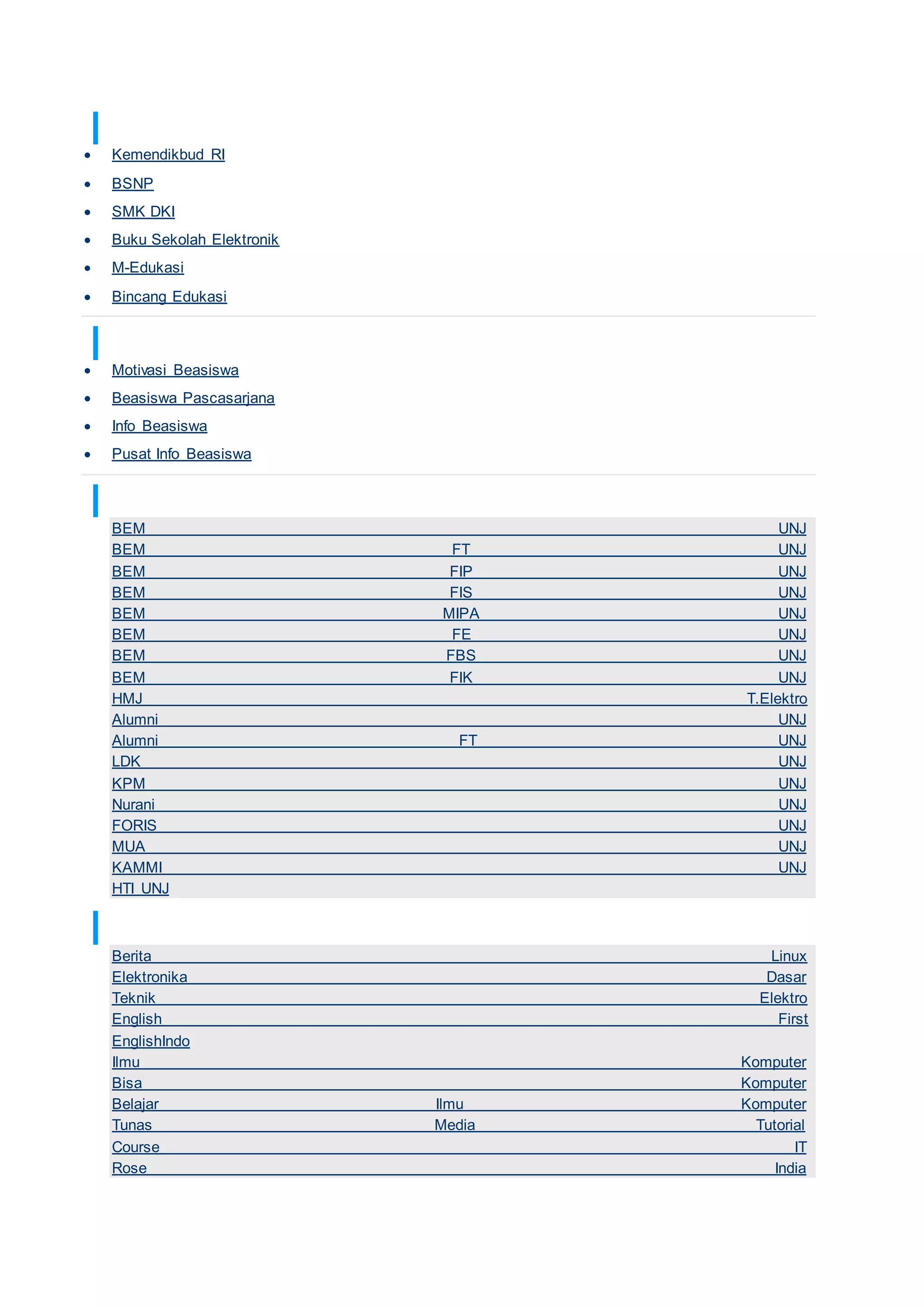 TAUTAN KURIKULUM
 Kemendikbud RI
 BSNP
 SMK DKI
 Buku Sekolah Elektronik
 M-Edukasi
 Bincang Edukasi
TAUTAN INFO BEASISWA
 Motivasi Beasiswa
 Beasiswa Pascasarjana
 Info Beasiswa
 Pusat Info Beasiswa
TAUTAN KEMAHASISWAAN UNJ
BEM UNJ
BEM FT UNJ
BEM FIP UNJ
BEM FIS UNJ
BEM MIPA UNJ
BEM FE UNJ
BEM FBS UNJ
BEM FIK UNJ
HMJ T.Elektro
Alumni UNJ
Alumni FT UNJ
LDK UNJ
KPM UNJ
Nurani UNJ
FORIS UNJ
MUA UNJ
KAMMI UNJ
HTI UNJ
TAUTAN TEKNOLOGI
Berita Linux
Elektronika Dasar
Teknik Elektro
English First
EnglishIndo
Ilmu Komputer
Bisa Komputer
Belajar Ilmu Komputer
Tunas Media Tutorial
Course IT
Rose India
 