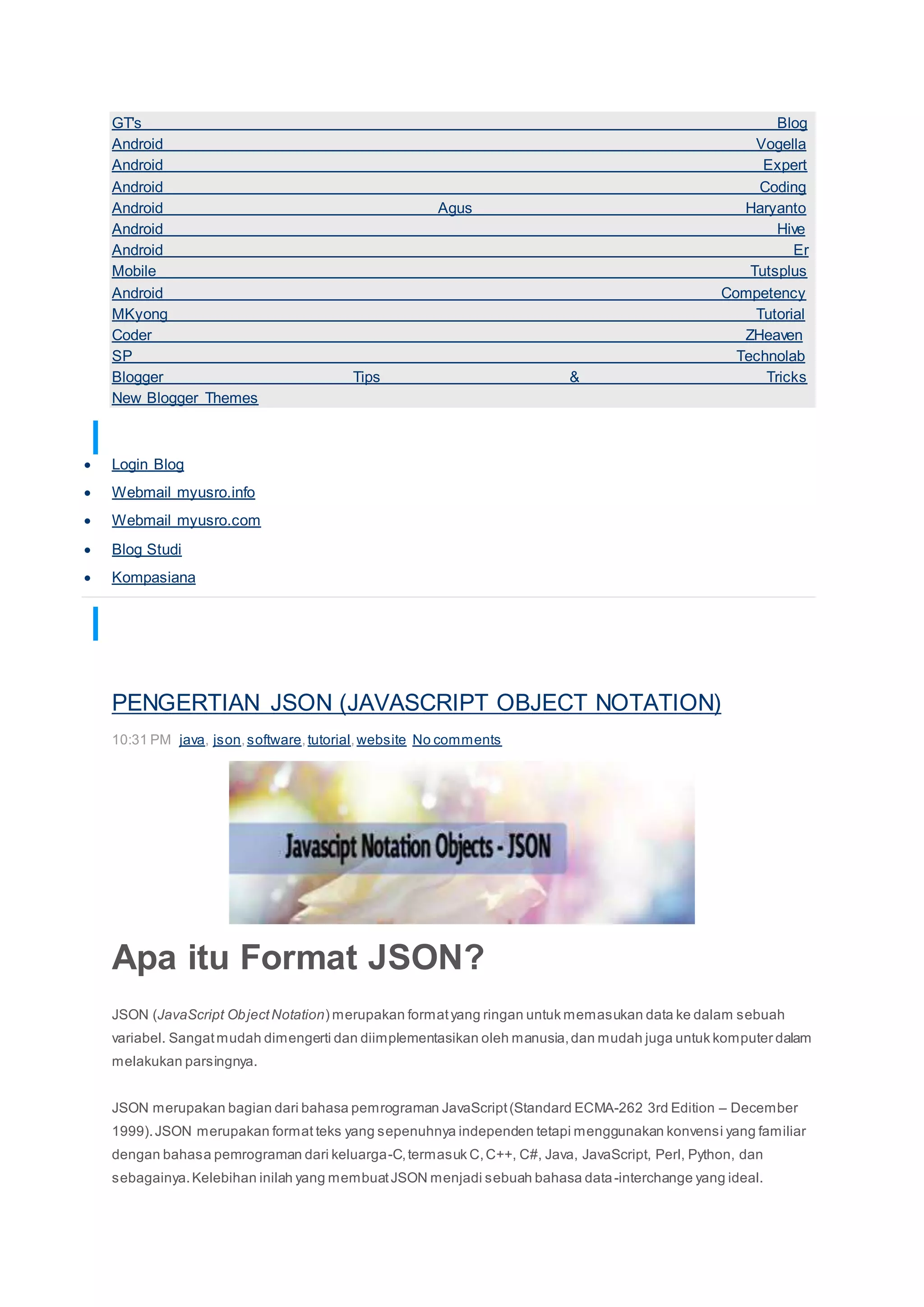 GT's Blog
Android Vogella
Android Expert
Android Coding
Android Agus Haryanto
Android Hive
Android Er
Mobile Tutsplus
Android Competency
MKyong Tutorial
Coder ZHeaven
SP Technolab
Blogger Tips & Tricks
New Blogger Themes
TAUTAN PERSONAL
 Login Blog
 Webmail myusro.info
 Webmail myusro.com
 Blog Studi
 Kompasiana
TOTAL PAGEVIEWS
97375
PENGERTIAN JSON (JAVASCRIPT OBJECT NOTATION)
10:31 PM java, json,software,tutorial,website No comments
Apa itu Format JSON?
JSON (JavaScript ObjectNotation) merupakan formatyang ringan untuk memasukan data ke dalam sebuah
variabel. Sangatmudah dimengerti dan diimplementasikan oleh manusia,dan mudah juga untuk komputer dalam
melakukan parsingnya.
JSON merupakan bagian dari bahasa pemrograman JavaScript(Standard ECMA-262 3rd Edition – December
1999).JSON merupakan format teks yang sepenuhnya independen tetapi menggunakan konvensi yang familiar
dengan bahasa pemrograman dari keluarga-C,termasuk C,C++, C#, Java, JavaScript, Perl, Python, dan
sebagainya.Kelebihan inilah yang membuatJSON menjadi sebuah bahasa data-interchange yang ideal.
 
