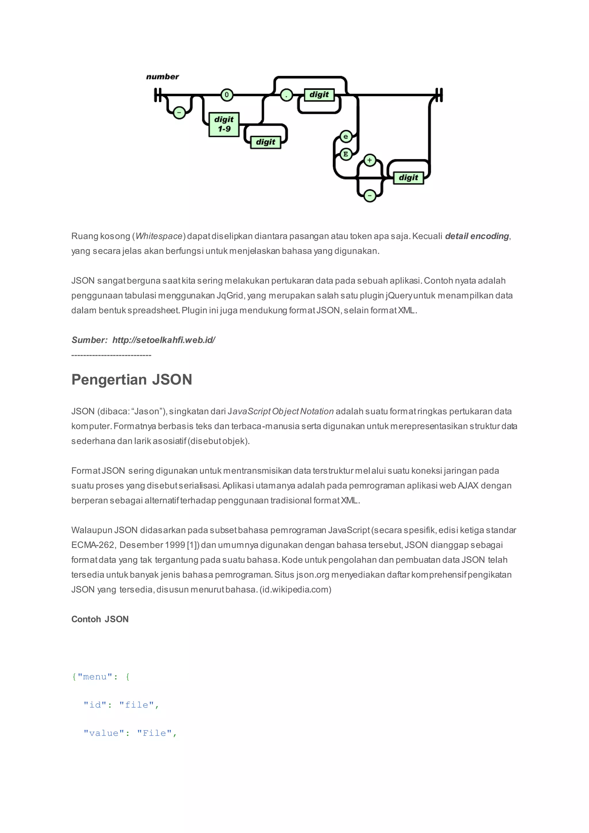 Ruang kosong (Whitespace) dapatdiselipkan diantara pasangan atau token apa saja.Kecuali detail encoding,
yang secara jelas akan berfungsi untuk menjelaskan bahasa yang digunakan.
JSON sangatberguna saatkita sering melakukan pertukaran data pada sebuah aplikasi.Contoh nyata adalah
penggunaan tabulasi menggunakan JqGrid,yang merupakan salah satu plugin jQueryuntuk menampilkan data
dalam bentuk spreadsheet.Plugin ini juga mendukung formatJSON,selain formatXML.
Sumber: http://setoelkahfi.web.id/
---------------------------
Pengertian JSON
JSON (dibaca:“Jason”),singkatan dari JavaScriptObjectNotation adalah suatu formatringkas pertukaran data
komputer.Formatnya berbasis teks dan terbaca-manusia serta digunakan untuk merepresentasikan struktur data
sederhana dan larik asosiatif(disebutobjek).
FormatJSON sering digunakan untuk mentransmisikan data terstruktur melalui suatu koneksi jaringan pada
suatu proses yang disebutserialisasi.Aplikasi utamanya adalah pada pemrograman aplikasi web AJAX dengan
berperan sebagai alternatifterhadap penggunaan tradisional formatXML.
Walaupun JSON didasarkan pada subsetbahasa pemrograman JavaScript(secara spesifik,edisi ketiga standar
ECMA-262, Desember 1999 [1]) dan umumnya digunakan dengan bahasa tersebut,JSON dianggap sebagai
formatdata yang tak tergantung pada suatu bahasa.Kode untuk pengolahan dan pembuatan data JSON telah
tersedia untuk banyak jenis bahasa pemrograman.Situs json.org menyediakan daftar komprehensifpengikatan
JSON yang tersedia,disusun menurutbahasa.(id.wikipedia.com)
Contoh JSON
{"menu": {
"id": "file",
"value": "File",
 