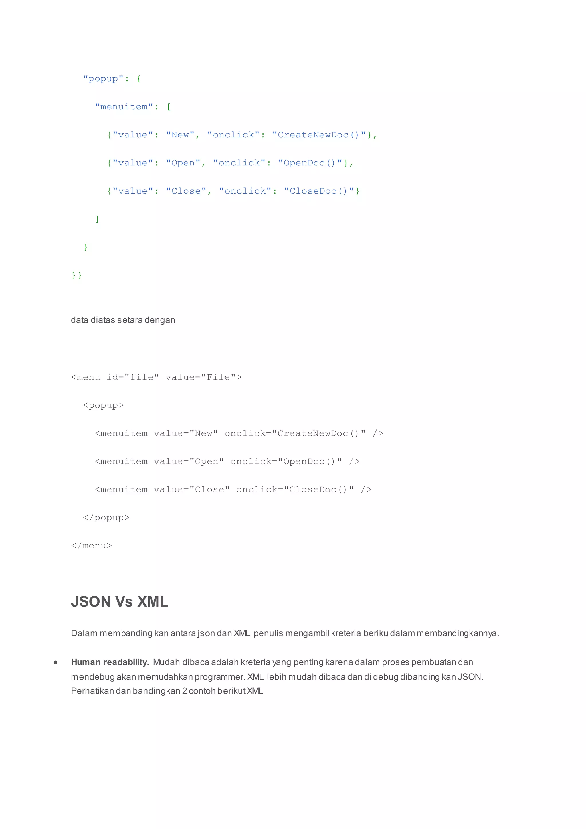 "popup": {
"menuitem": [
{"value": "New", "onclick": "CreateNewDoc()"},
{"value": "Open", "onclick": "OpenDoc()"},
{"value": "Close", "onclick": "CloseDoc()"}
]
}
}}
data diatas setara dengan
<menu id="file" value="File">
<popup>
<menuitem value="New" onclick="CreateNewDoc()" />
<menuitem value="Open" onclick="OpenDoc()" />
<menuitem value="Close" onclick="CloseDoc()" />
</popup>
</menu>
JSON Vs XML
Dalam membanding kan antara json dan XML penulis mengambil kreteria beriku dalam membandingkannya.
 Human readability. Mudah dibaca adalah kreteria yang penting karena dalam proses pembuatan dan
mendebug akan memudahkan programmer.XML lebih mudah dibaca dan di debug dibanding kan JSON.
Perhatikan dan bandingkan 2 contoh berikutXML
 