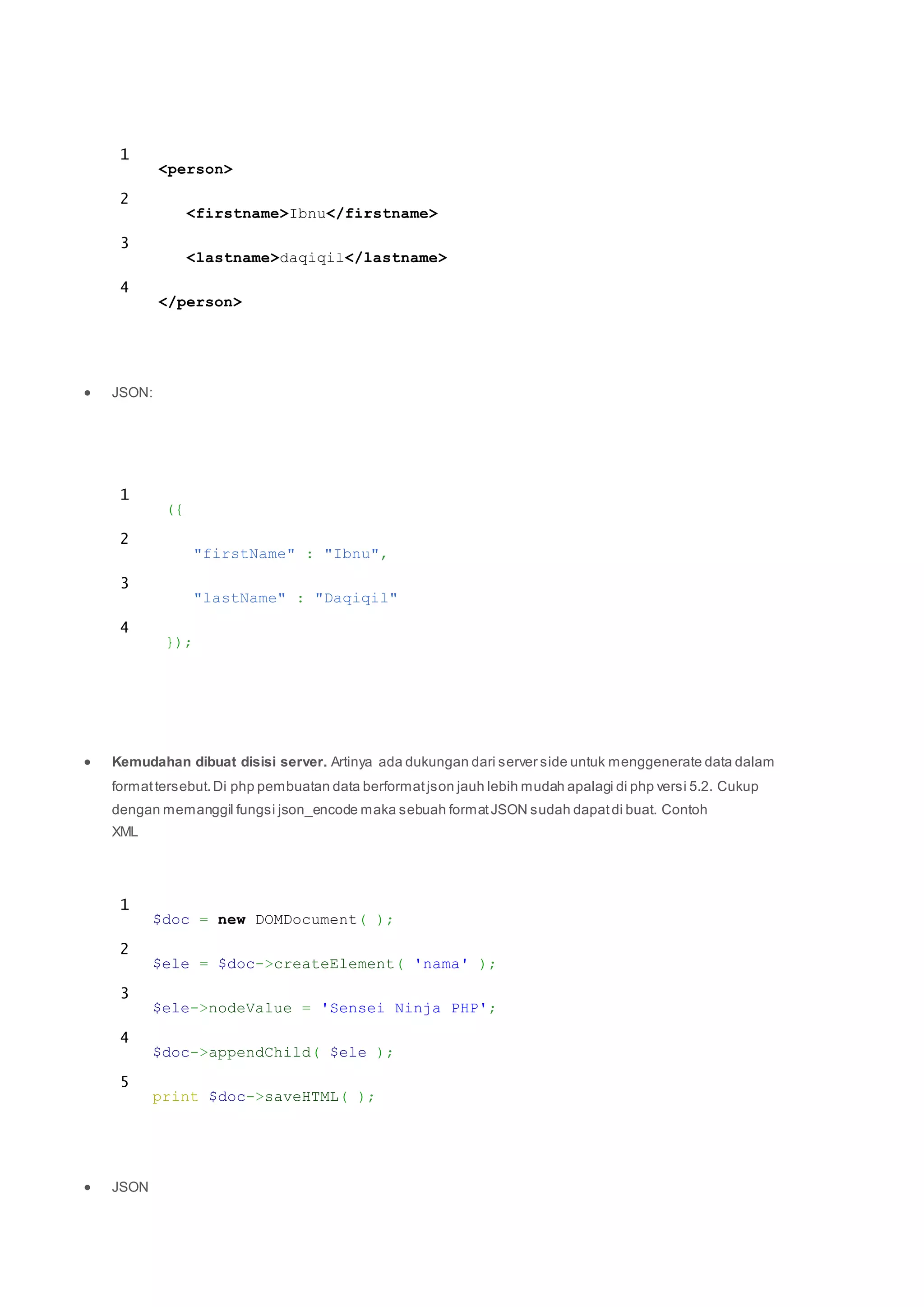 1
2
3
4
<person>
<firstname>Ibnu</firstname>
<lastname>daqiqil</lastname>
</person>
 JSON:
1
2
3
4
({
"firstName" : "Ibnu",
"lastName" : "Daqiqil"
});
 Kemudahan dibuat disisi server. Artinya ada dukungan dari server side untuk menggenerate data dalam
formattersebut.Di php pembuatan data berformatjson jauh lebih mudah apalagi di php versi 5.2. Cukup
dengan memanggil fungsi json_encode maka sebuah formatJSON sudah dapatdi buat. Contoh
XML
1
2
3
4
5
$doc = new DOMDocument( );
$ele = $doc->createElement( 'nama' );
$ele->nodeValue = 'Sensei Ninja PHP';
$doc->appendChild( $ele );
print $doc->saveHTML( );
 JSON
 
