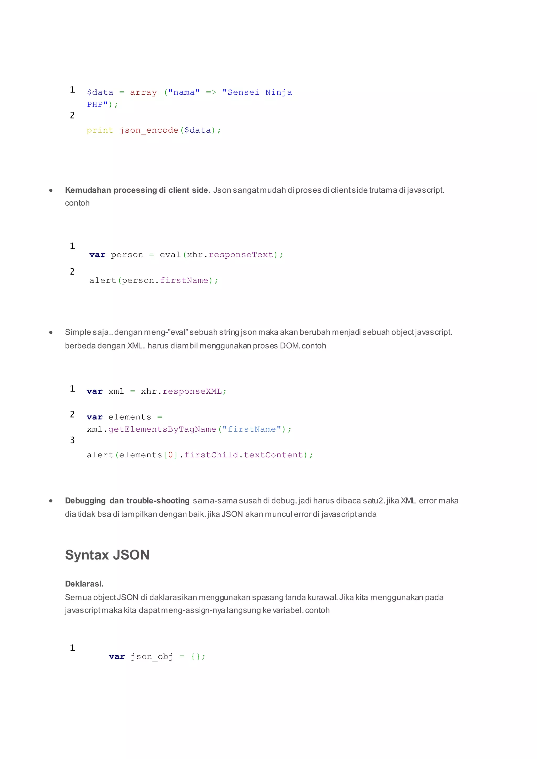 1
2
$data = array ("nama" => "Sensei Ninja
PHP");
print json_encode($data);
 Kemudahan processing di client side. Json sangatmudah di proses di clientside trutama di javascript.
contoh
1
2
var person = eval(xhr.responseText);
alert(person.firstName);
 Simple saja..dengan meng-”eval” sebuah string json maka akan berubah menjadi sebuah objectjavascript.
berbeda dengan XML. harus diambil menggunakan proses DOM.contoh
1
2
3
var xml = xhr.responseXML;
var elements =
xml.getElementsByTagName("firstName");
alert(elements[0].firstChild.textContent);
 Debugging dan trouble-shooting sama-sama susah di debug.jadi harus dibaca satu2.jika XML error maka
dia tidak bsa di tampilkan dengan baik.jika JSON akan muncul error di javascriptanda
Syntax JSON
Deklarasi.
Semua objectJSON di daklarasikan menggunakan spasang tanda kurawal.Jika kita menggunakan pada
javascriptmaka kita dapatmeng-assign-nya langsung ke variabel.contoh
1
var json_obj = {};
 
