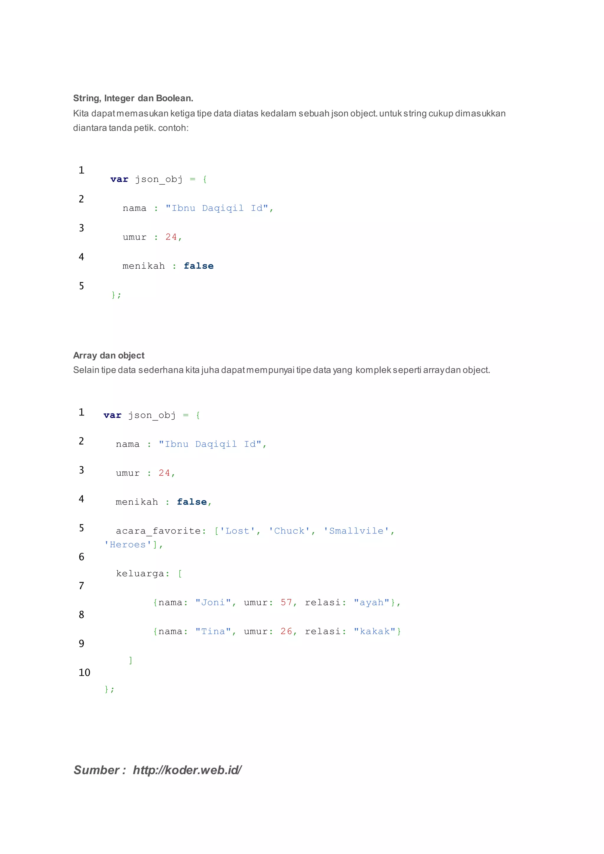 String, Integer dan Boolean.
Kita dapatmemasukan ketiga tipe data diatas kedalam sebuah json object.untuk string cukup dimasukkan
diantara tanda petik. contoh:
1
2
3
4
5
var json_obj = {
nama : "Ibnu Daqiqil Id",
umur : 24,
menikah : false
};
Array dan object
Selain tipe data sederhana kita juha dapatmempunyai tipe data yang komplek seperti arraydan object.
1
2
3
4
5
6
7
8
9
10
var json_obj = {
nama : "Ibnu Daqiqil Id",
umur : 24,
menikah : false,
acara_favorite: ['Lost', 'Chuck', 'Smallvile',
'Heroes'],
keluarga: [
{nama: "Joni", umur: 57, relasi: "ayah"},
{nama: "Tina", umur: 26, relasi: "kakak"}
]
};
Sumber : http://koder.web.id/
 