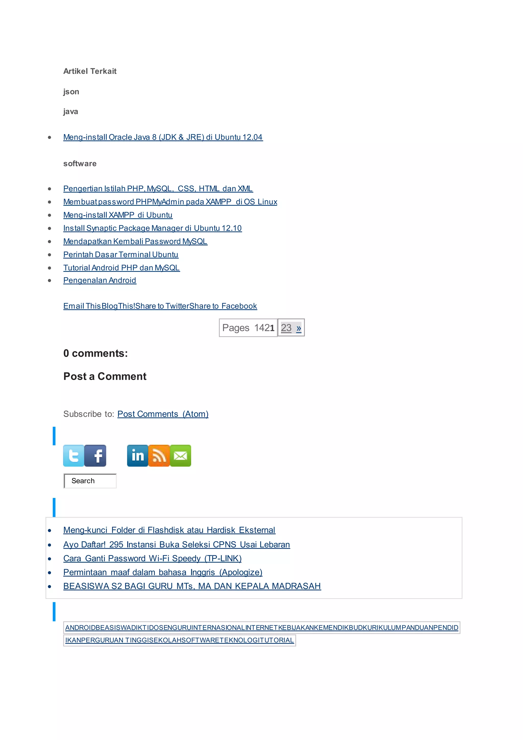 Artikel Terkait
json
java
 Meng-install Oracle Java 8 (JDK & JRE) di Ubuntu 12.04
software
 Pengertian Istilah PHP,MySQL, CSS, HTML dan XML
 Membuatpassword PHPMyAdmin pada XAMPP di OS Linux
 Meng-install XAMPP di Ubuntu
 Install Synaptic Package Manager di Ubuntu 12.10
 Mendapatkan Kembali Password MySQL
 Perintah Dasar Terminal Ubuntu
 Tutorial Android PHP dan MySQL
 Pengenalan Android
Email ThisBlogThis!Share to TwitterShare to Facebook
Pages 1421 23 »
0 comments:
Post a Comment
Subscribe to: Post Comments (Atom)
PROFIL SOSIAL
Search
POSTINGAN POPULER
 Meng-kunci Folder di Flashdisk atau Hardisk Eksternal
 Ayo Daftar! 295 Instansi Buka Seleksi CPNS Usai Lebaran
 Cara Ganti Password Wi-Fi Speedy (TP-LINK)
 Permintaan maaf dalam bahasa Inggris (Apologize)
 BEASISWA S2 BAGI GURU MTs, MA DAN KEPALA MADRASAH
LABEL ARTIKEL
ANDROIDBEASISWADIKTIDOSENGURUINTERNASIONALINTERNETKEBIJAKANKEMENDIKBUDKURIKULUMPANDUANPENDID
IKANPERGURUAN TINGGISEKOLAHSOFTWARETEKNOLOGITUTORIAL
 