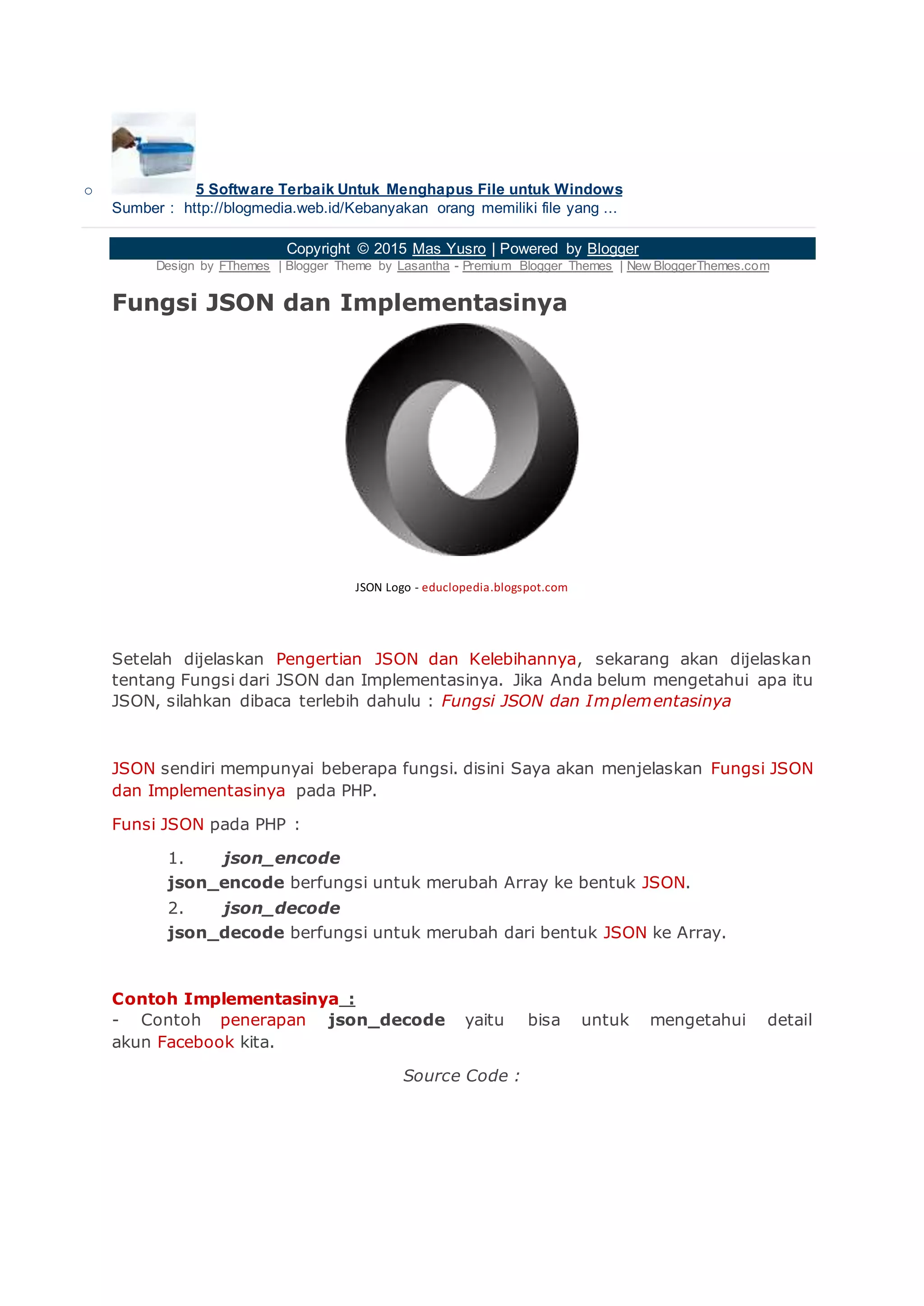 o 5 Software Terbaik Untuk Menghapus File untuk Windows
Sumber : http://blogmedia.web.id/Kebanyakan orang memiliki file yang ...
Copyright © 2015 Mas Yusro | Powered by Blogger
Design by FThemes | Blogger Theme by Lasantha - Premium Blogger Themes | New BloggerThemes.com
Fungsi JSON dan Implementasinya
JSON Logo - educlopedia.blogspot.com
Setelah dijelaskan Pengertian JSON dan Kelebihannya, sekarang akan dijelaskan
tentang Fungsi dari JSON dan Implementasinya. Jika Anda belum mengetahui apa itu
JSON, silahkan dibaca terlebih dahulu : Fungsi JSON dan Implementasinya
JSON sendiri mempunyai beberapa fungsi. disini Saya akan menjelaskan Fungsi JSON
dan Implementasinya pada PHP.
Funsi JSON pada PHP :
1. json_encode
json_encode berfungsi untuk merubah Array ke bentuk JSON.
2. json_decode
json_decode berfungsi untuk merubah dari bentuk JSON ke Array.
Contoh Implementasinya :
- Contoh penerapan json_decode yaitu bisa untuk mengetahui detail
akun Facebook kita.
Source Code :
 