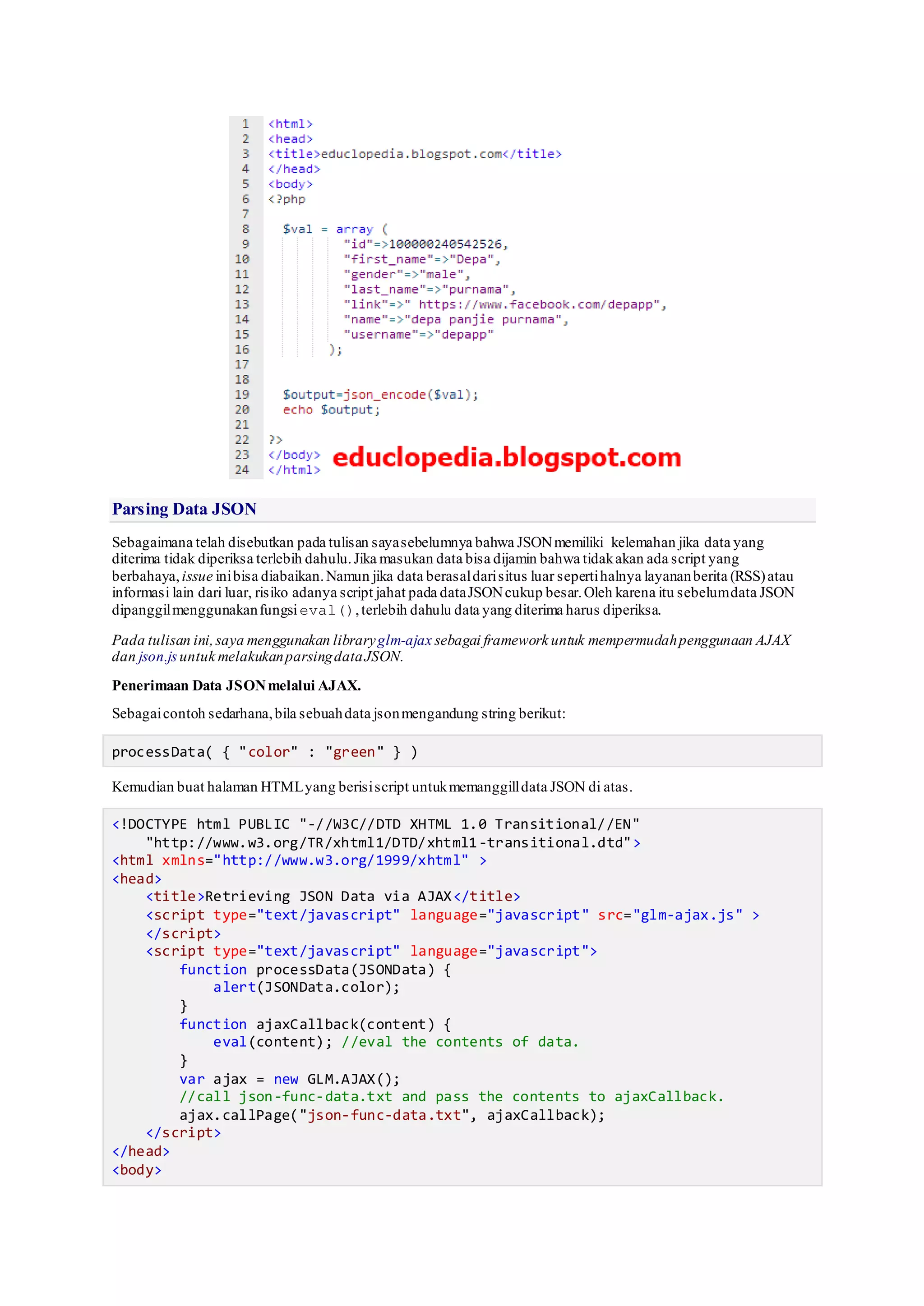 Parsing Data JSON
Sebagaimana telah disebutkan pada tulisan sayasebelumnya bahwa JSONmemiliki kelemahan jika data yang
diterima tidak diperiksa terlebih dahulu.Jika masukan data bisa dijamin bahwa tidakakan ada script yang
berbahaya,issue inibisa diabaikan.Namun jika data berasaldarisitus luar sepertihalnya layananberita (RSS)atau
informasi lain dari luar, risiko adanya script jahat pada dataJSONcukup besar.Oleh karena itu sebelumdata JSON
dipanggilmenggunakanfungsieval(),terlebih dahulu data yang diterima harus diperiksa.
Pada tulisan ini,saya menggunakan libraryglm-ajax sebagai framework untuk mempermudahpenggunaan AJAX
dan json.js untuk melakukanparsingdataJSON.
Penerimaan Data JSONmelalui AJAX.
Sebagaicontoh sedarhana,bila sebuahdata jsonmengandung string berikut:
processData( { "color" : "green" } )
Kemudian buat halaman HTMLyang berisiscript untukmemanggilldata JSON di atas.
<!DOCTYPE html PUBLIC "-//W3C//DTD XHTML 1.0 Transitional//EN"
"http://www.w3.org/TR/xhtml1/DTD/xhtml1-transitional.dtd">
<html xmlns="http://www.w3.org/1999/xhtml" >
<head>
<title>Retrieving JSON Data via AJAX</title>
<script type="text/javascript" language="javascript" src="glm-ajax.js" >
</script>
<script type="text/javascript" language="javascript">
function processData(JSONData) {
alert(JSONData.color);
}
function ajaxCallback(content) {
eval(content); //eval the contents of data.
}
var ajax = new GLM.AJAX();
//call json-func-data.txt and pass the contents to ajaxCallback.
ajax.callPage("json-func-data.txt", ajaxCallback);
</script>
</head>
<body>
 