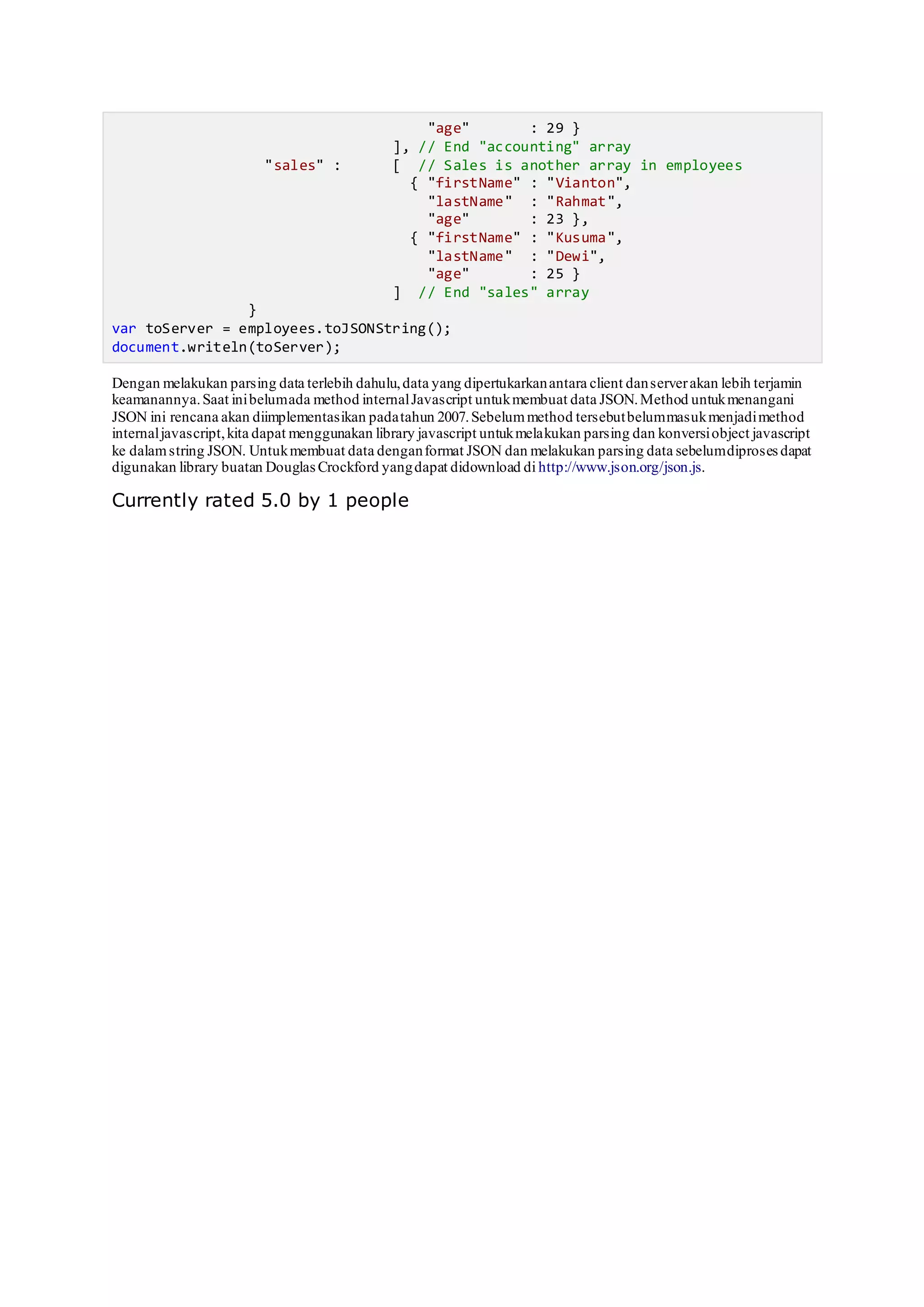 "age" : 29 }
], // End "accounting" array
"sales" : [ // Sales is another array in employees
{ "firstName" : "Vianton",
"lastName" : "Rahmat",
"age" : 23 },
{ "firstName" : "Kusuma",
"lastName" : "Dewi",
"age" : 25 }
] // End "sales" array
}
var toServer = employees.toJSONString();
document.writeln(toServer);
Dengan melakukan parsing data terlebih dahulu,data yang dipertukarkanantara client danserverakan lebih terjamin
keamanannya.Saat inibelumada method internalJavascript untukmembuat data JSON.Method untukmenangani
JSON ini rencana akan diimplementasikan padatahun 2007.Sebelummethod tersebutbelummasukmenjadimethod
internaljavascript,kita dapat menggunakan library javascript untukmelakukan parsing dan konversiobject javascript
ke dalamstring JSON. Untukmembuat data denganformat JSON dan melakukan parsing data sebelumdiproses dapat
digunakan library buatan DouglasCrockford yangdapat didownload di http://www.json.org/json.js.
Currently rated 5.0 by 1 people
 