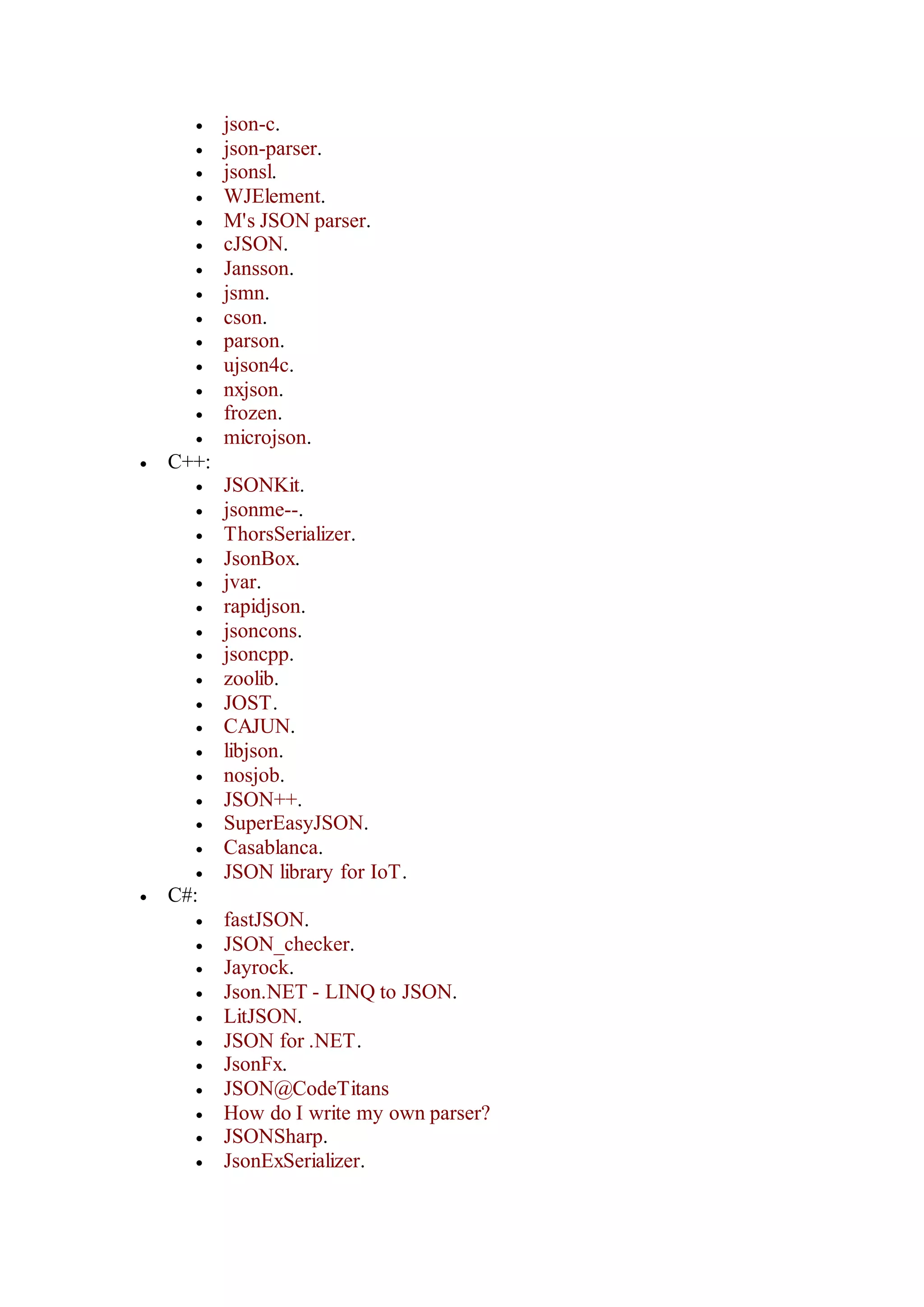 json-c.
 json-parser.
 jsonsl.
 WJElement.
 M's JSON parser.
 cJSON.
 Jansson.
 jsmn.
 cson.
 parson.
 ujson4c.
 nxjson.
 frozen.
 microjson.
 C++:
 JSONKit.
 jsonme--.
 ThorsSerializer.
 JsonBox.
 jvar.
 rapidjson.
 jsoncons.
 jsoncpp.
 zoolib.
 JOST.
 CAJUN.
 libjson.
 nosjob.
 JSON++.
 SuperEasyJSON.
 Casablanca.
 JSON library for IoT.
 C#:
 fastJSON.
 JSON_checker.
 Jayrock.
 Json.NET - LINQ to JSON.
 LitJSON.
 JSON for .NET.
 JsonFx.
 JSON@CodeTitans
 How do I write my own parser?
 JSONSharp.
 JsonExSerializer.
 
