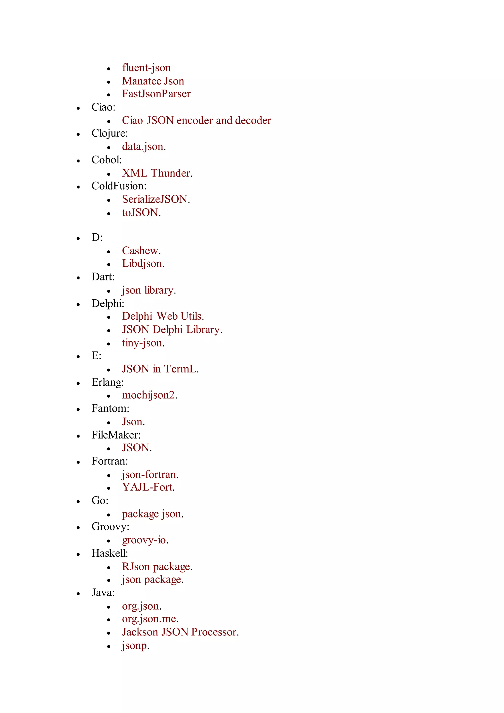  fluent-json
 Manatee Json
 FastJsonParser
 Ciao:
 Ciao JSON encoder and decoder
 Clojure:
 data.json.
 Cobol:
 XML Thunder.
 ColdFusion:
 SerializeJSON.
 toJSON.
 D:
 Cashew.
 Libdjson.
 Dart:
 json library.
 Delphi:
 Delphi Web Utils.
 JSON Delphi Library.
 tiny-json.
 E:
 JSON in TermL.
 Erlang:
 mochijson2.
 Fantom:
 Json.
 FileMaker:
 JSON.
 Fortran:
 json-fortran.
 YAJL-Fort.
 Go:
 package json.
 Groovy:
 groovy-io.
 Haskell:
 RJson package.
 json package.
 Java:
 org.json.
 org.json.me.
 Jackson JSON Processor.
 jsonp.
 