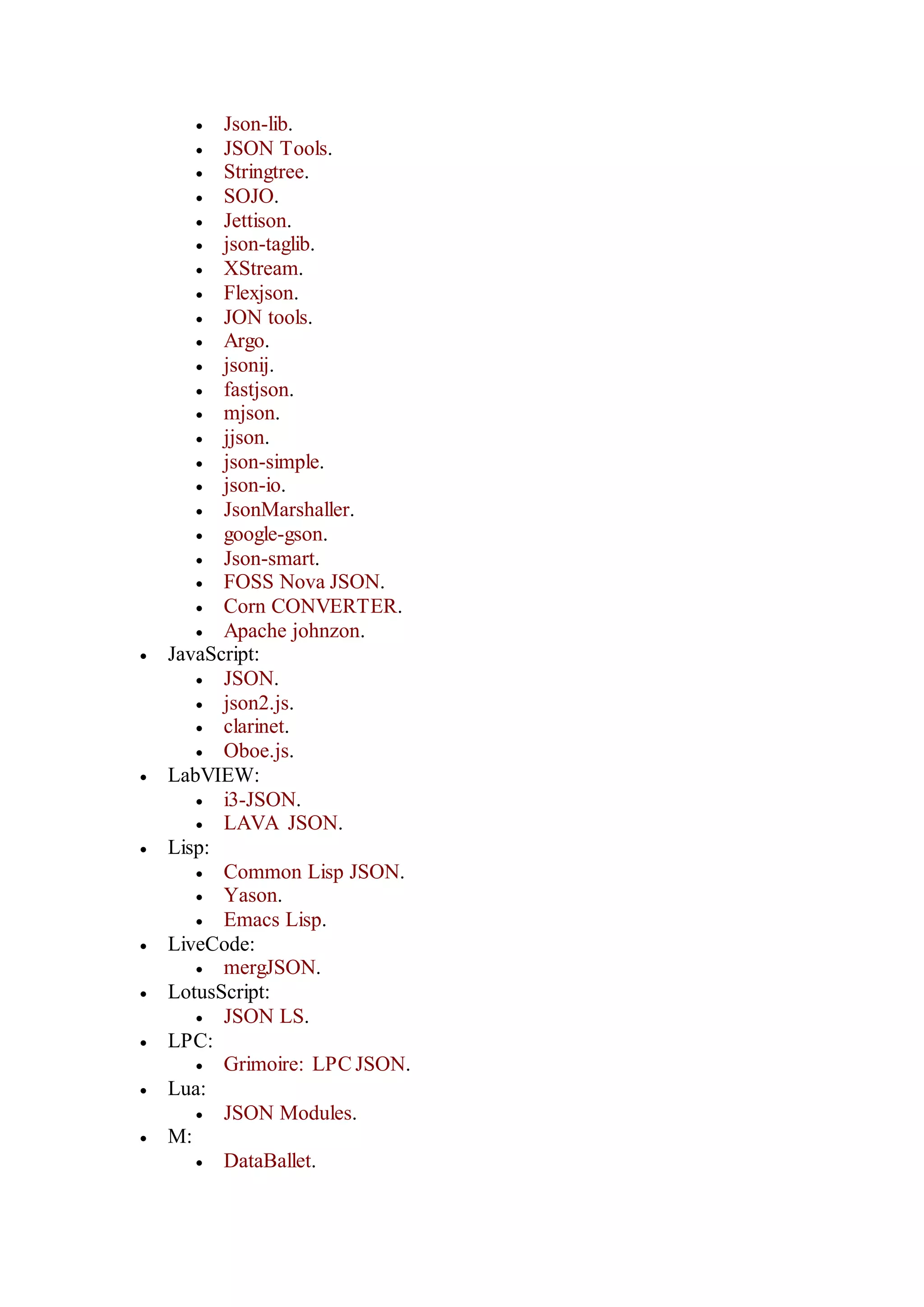  Json-lib.
 JSON Tools.
 Stringtree.
 SOJO.
 Jettison.
 json-taglib.
 XStream.
 Flexjson.
 JON tools.
 Argo.
 jsonij.
 fastjson.
 mjson.
 jjson.
 json-simple.
 json-io.
 JsonMarshaller.
 google-gson.
 Json-smart.
 FOSS Nova JSON.
 Corn CONVERTER.
 Apache johnzon.
 JavaScript:
 JSON.
 json2.js.
 clarinet.
 Oboe.js.
 LabVIEW:
 i3-JSON.
 LAVA JSON.
 Lisp:
 Common Lisp JSON.
 Yason.
 Emacs Lisp.
 LiveCode:
 mergJSON.
 LotusScript:
 JSON LS.
 LPC:
 Grimoire: LPC JSON.
 Lua:
 JSON Modules.
 M:
 DataBallet.
 