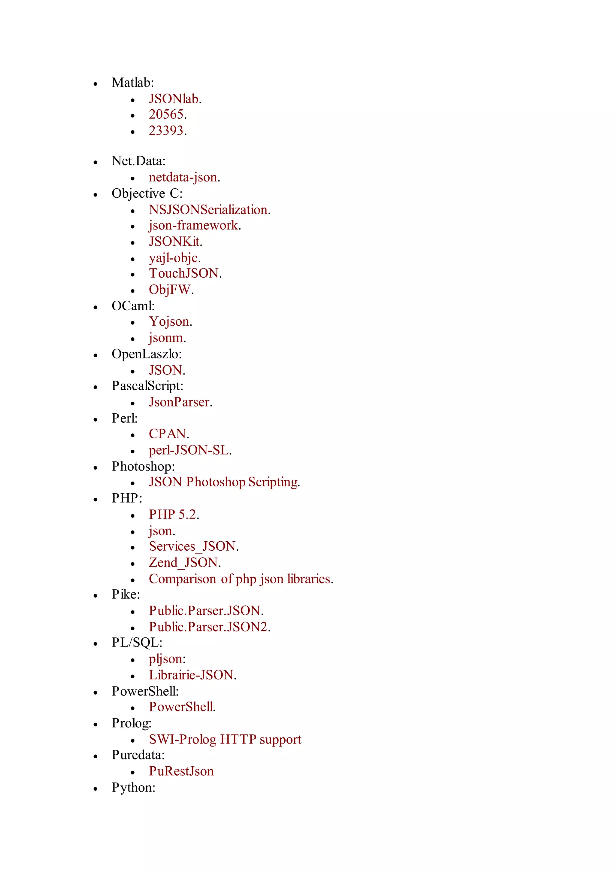 Matlab:
 JSONlab.
 20565.
 23393.
 Net.Data:
 netdata-json.
 Objective C:
 NSJSONSerialization.
 json-framework.
 JSONKit.
 yajl-objc.
 TouchJSON.
 ObjFW.
 OCaml:
 Yojson.
 jsonm.
 OpenLaszlo:
 JSON.
 PascalScript:
 JsonParser.
 Perl:
 CPAN.
 perl-JSON-SL.
 Photoshop:
 JSON Photoshop Scripting.
 PHP:
 PHP 5.2.
 json.
 Services_JSON.
 Zend_JSON.
 Comparison of php json libraries.
 Pike:
 Public.Parser.JSON.
 Public.Parser.JSON2.
 PL/SQL:
 pljson:
 Librairie-JSON.
 PowerShell:
 PowerShell.
 Prolog:
 SWI-Prolog HTTP support
 Puredata:
 PuRestJson
 Python:
 