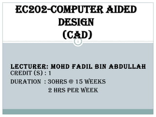 EC202-COMPUTER AIDED
        DESIGN
         (CAD)  1




LECTURER: MOHD FADIL BIN ABDULLAH
CREDIT (S) : 1
DURATION : 30HRS @ 15 weeks
             2 HRS PER WEEK
 