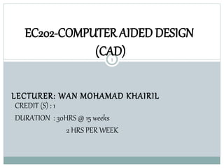 EC202-COMPUTER AIDED DESIGN 
(CAD) 
1 
LECTURER: WAN MOHAMAD KHAIRIL 
CREDIT (S) : 1 
DURATION : 30HRS @ 15 weeks 
2 HRS PER WEEK 
 