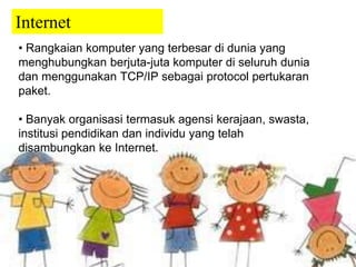 Internet 
• Rangkaian komputer yang terbesar di dunia yang 
menghubungkan berjuta-juta komputer di seluruh dunia 
dan menggunakan TCP/IP sebagai protocol pertukaran 
paket. 
• Banyak organisasi termasuk agensi kerajaan, swasta, 
institusi pendidikan dan individu yang telah 
disambungkan ke Internet. 
 