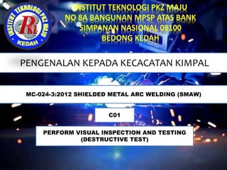 PENGENALAN KEPADA KECACATAN KIMPAL
MC-024-3:2012 SHIELDED METAL ARC WELDING (SMAW)
C01
PERFORM VISUAL INSPECTION AND TESTING
(DESTRUCTIVE TEST)
 