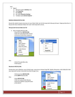 Page 13
Atau
 Cara 2
a) Klik kanan pada di desktop anda
b) Pilik Properties
c) Pilih desktop
d) Klik pada Customize Desktop
e) Tandakan pada Internet Explorer
BEKERJA DENGAN RECYCLE BIN
Recycle Bin adalah tempat sementara di mana folder-folder dan fail-fail yang telah dibuang disimpan. Selagi pembersihan di
Recycle Bin belum dilakukan folder/ fail masih boleh diperolehi semula.
Memperolehi Semula folder dan fail
 Buka Tetingkap RECYCLE BIN
• Dwi klik di ikon RECYCLE BIN
• Pilih item yang dikehendaki semula
• Klik kanan di pemilihan yang perlu
Atau
• Klik di file pada Menu Bar
• Pilih Restore
Membersih RECYCLE BIN
Pembersihan perlu dilakukan secara berkala agar ruang storan terkawal bagi BIN. Apabila dihapuskan maka folder/fail tidak
akan diperolehi kembali. Anda boleh bersihkan dengan cara;
• Klik kanan ikon RECYCLE BIN
• Pilih EMPTY RECYCLE BIN
Atau
• Buka RECYCLE BIN
• Pilih item yang hendak dibuang
• Klik kanan dipilihan yang ditentukan
• Pilih DELETE
 