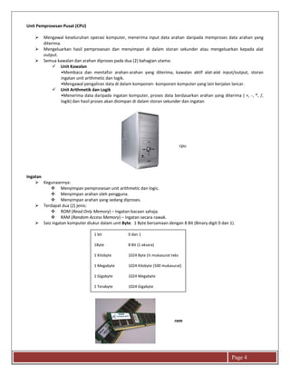 Page 4
Unit Pemprosesan Pusat (CPU)
 Mengawal keseluruhan operasi komputer, menerima input data arahan daripada memproses data arahan yang
diterima.
 Mengeluarkan hasil pemprosesan dan menyimpan di dalam storan sekunder atau mengeluarkan kepada alat
output.
 Semua kawalan dan arahan diproses pada dua (2) bahagian utama:
 Unit Kawalan
•Membaca dan mentafsir arahan-arahan yang diterima, kawalan aktif alat-alat input/output, storan
ingatan unit arithmetic dan logik.
•Mengawal pengaliran data di dalam komponen- komponen komputer yang lain berjalan lancar.
 Unit Arithmetik dan Logik
•Menerima data daripada ingatan komputer, proses data berdasarkan arahan yang diterima ( +, -, *, /,
logik) dan hasil proses akan disimpan di dalam storan sekunder dan ingatan
Ingatan
 Kegunaannya:
 Menyimpan pemprosesan unit arithmetic dan logic.
 Menyimpan arahan oleh pengguna.
 Menyimpan arahan yang sedang diproses.
 Terdapat dua (2) jenis:
 ROM (Read Only Memory) – Ingatan bacaan sahaja.
 RAM (Random Access Memory) – Ingatan secara rawak.
 Saiz ingatan komputer diukur dalam unit Byte. 1 Byte bersamaan dengan 8 Bit (Binary digit 0 dan 1).
1 bit 0 dan 1
1Byte 8 Bit (1 aksara)
1 Kilobyte 1024 Byte (½ mukasurat teks
1 Megabyte 1024 Kilobyte (500 mukasurat)
1 Gigabyte 1024 Megabyte
1 Terabyte 1024 Gigabyte
cpu
ram
 