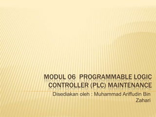 MODUL 06 PROGRAMMABLE LOGIC
 CONTROLLER (PLC) MAINTENANCE
  Disediakan oleh : Muhammad Ariffudin Bin
                                   Zahari
 