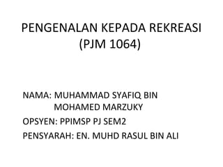 PENGENALAN KEPADA REKREASI
(PJM 1064)
NAMA: MUHAMMAD SYAFIQ BIN
MOHAMED MARZUKY
OPSYEN: PPIMSP PJ SEM2
PENSYARAH: EN. MUHD RASUL BIN ALI
 