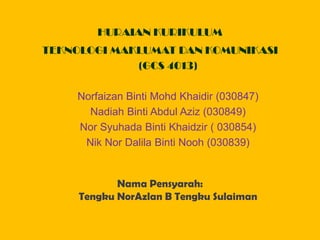 HURAIAN KURIKULUM
TEKNOLOGI MAKLUMAT DAN KOMUNIKASI
             (GCS 4013)

    Norfaizan Binti Mohd Khaidir (030847)
      Nadiah Binti Abdul Aziz (030849)
    Nor Syuhada Binti Khaidzir ( 030854)
     Nik Nor Dalila Binti Nooh (030839)


            Nama Pensyarah:
     Tengku NorAzlan B Tengku Sulaiman
 
