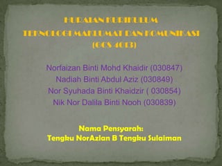 HURAIAN KURIKULUM
TEKNOLOGI MAKLUMAT DAN KOMUNIKASI
             (GCS 4013)

    Norfaizan Binti Mohd Khaidir (030847)
      Nadiah Binti Abdul Aziz (030849)
    Nor Syuhada Binti Khaidzir ( 030854)
     Nik Nor Dalila Binti Nooh (030839)


           Nama Pensyarah:
    Tengku NorAzlan B Tengku Sulaiman
 