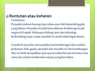 2) Runtutan atau koheren
Contohnya:
Penyakitsindrom kurangdayatahanatauAids bukanlahgejala
yangbaharu.Penyakitinitelah lamadikesandibeberapa buah
negaradiEropah.Walaupunbidangsains danteknologi
berkembangmaju,tetapi masalah inimasihtidak dapatdiatasi.
Contohdiatasjelas menunjukkankesinambunganidea melalui
perkataanAids, gejala,penyakit danmasalahini.Kesinambungan
idea initelahmenjadikanayat-ayattersebut bertaut diantarasatu
sama lainuntukmembentukwacanayangbermakna.
 