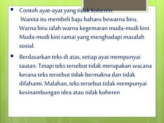  Contohayat-ayatyang tidakkoheren:
Wanitaitu membeli bajubaharubewarna biru.
Warnabiru ialahwarnakegemaran muda-mudikini.
Muda-mudikini ramai yang menghadapimasalah
sosial.
 Berdasarkanteks diatas,setiapayatmempunyai
tautan.Tetapiteks tersebuttidak merupakan wacana
kerana teks tersebut tidakbermakna dantidak
difahami.Malahan,teks tersebuttidakmempunyai
kesinambunganidea atautidak koheren
 