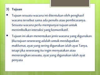 3) Tujuan
 Tujuansesuatuwacana iniditentukanolehpenghasil
wacana tersebut sama ada penulis ataupembicaranya.
Sesuatuwacanaperlu mempunyaitujuanuntuk
menimbulkaninteraksi yang komunikatif.
 Tujuaniniakanmenentukanjeniswacana yang digunakan.
Jikatujuanseseorang adalah untukmendapatkan
maklumat,ayat yang seringdigunakanialah ayat Tanya,
tetapijika seseorang itu inginmenyatakanatau
menerangkansesuatu,ayat yang digunakanialahayat
penyata
 