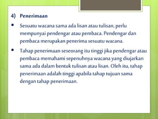 4) Penerimaan
 Sesuatuwacanasama ada lisan atautulisan,perlu
mempunyaipendengar ataupembaca. Pendengardan
pembaca merupakan penerima sesuatuwacana.
 Tahap penerimaanseseorang itutinggijika pendengar atau
pembaca memahamisepenuhnyawacana yang diujarkan
sama ada dalam bentuktulisanataulisan. Olehitu,tahap
penerimaan adalah tinggiapabilatahap tujuansama
dengantahap penerimaan.
 