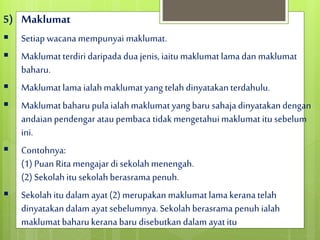 5) Maklumat
 Setiap wacana mempunyai maklumat.
 Maklumatterdiri daripada dua jenis,iaitumaklumat lamadan maklumat
baharu.
 Maklumatlama ialahmaklumatyang telah dinyatakanterdahulu.
 Maklumatbaharu pula ialahmaklumat yang baru sahajadinyatakandengan
andaian pendengar ataupembaca tidakmengetahui maklumat itu sebelum
ini.
 Contohnya:
(1) Puan Rita mengajar di sekolahmenengah.
(2) Sekolah itu sekolah berasrama penuh.
 Sekolah itu dalam ayat(2) merupakan maklumat lamakerana telah
dinyatakandalam ayatsebelumnya. Sekolah berasrama penuh ialah
maklumat baharukerana baru disebutkan dalam ayatitu
 