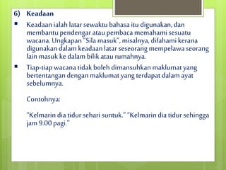 6) Keadaan
 Keadaanialahlatarsewaktubahasaitudigunakan,dan
membantupendengar ataupembacamemahamisesuatu
wacana.Ungkapan“Silamasuk”,misalnya,difahamikerana
digunakandalamkeadaanlatarseseorangmempelawaseorang
lainmasukkedalambilikataurumahnya.
 Tiap-tiapwacanatidakbolehdimansuhkanmaklumatyang
bertentangandenganmaklumatyang terdapatdalamayat
sebelumnya.
Contohnya:
“Kelmarindiatidur seharisuntuk.”“Kelmarindiatidur sehingga
jam9.00pagi.”
 