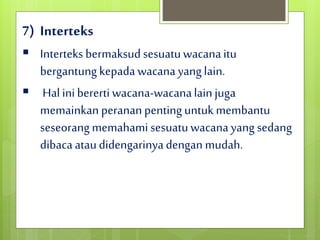 7) Interteks
 Interteks bermaksud sesuatuwacanaitu
bergantung kepada wacanayang lain.
 Hal inibererti wacana-wacanalainjuga
memainkan perananpentinguntuk membantu
seseorang memahami sesuatuwacanayang sedang
dibacaataudidengarinyadengan mudah.
 